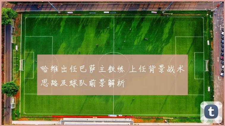 哈维出任巴萨主教练 上任背景战术思路及球队前景解析