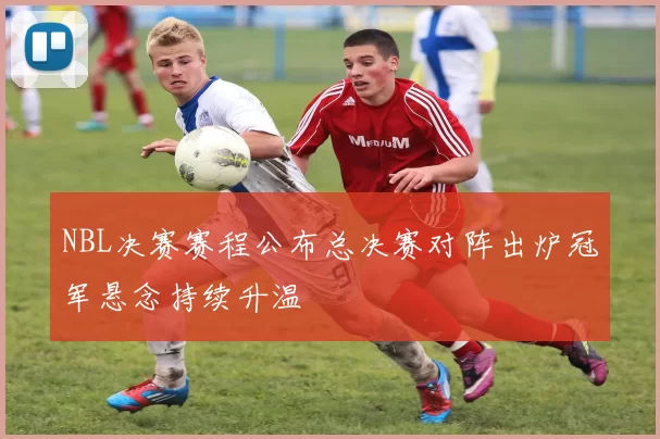 NBL决赛赛程公布总决赛对阵出炉冠军悬念持续升温