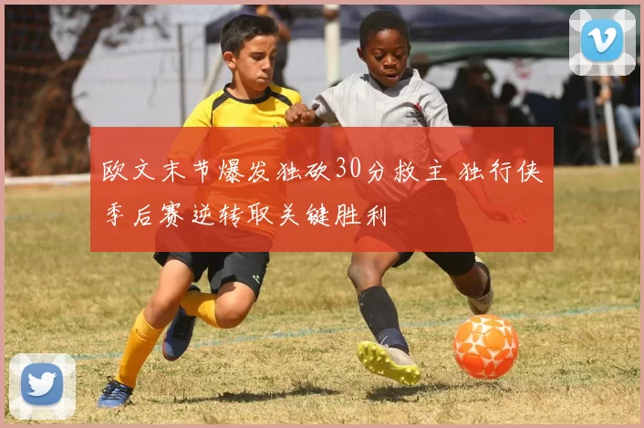 欧文末节爆发独砍30分救主 独行侠季后赛逆转取关键胜利