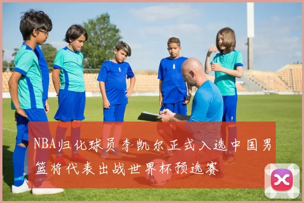 NBA归化球员李凯尔正式入选中国男篮将代表出战世界杯预选赛