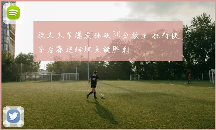 欧文末节爆发独砍30分救主 独行侠季后赛逆转取关键胜利