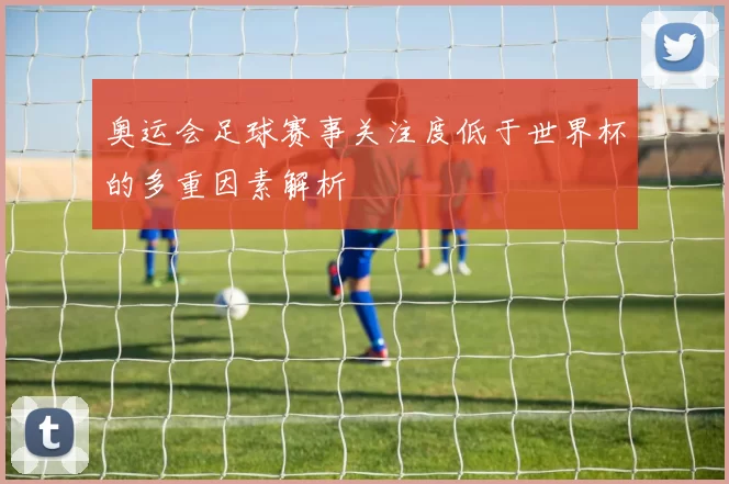 奥运会足球赛事关注度低于世界杯的多重因素解析
