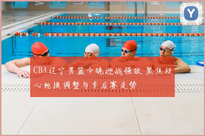 CBA辽宁男篮今晚迎战强敌 聚焦核心轮换调整与季后赛走势