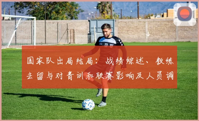 国家队出局结局：战绩综述、教练去留与对青训和联赛影响及人员调整备战方案
