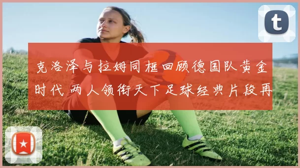 克洛泽与拉姆同框回顾德国队黄金时代 两人领衔天下足球经典片段再受关注