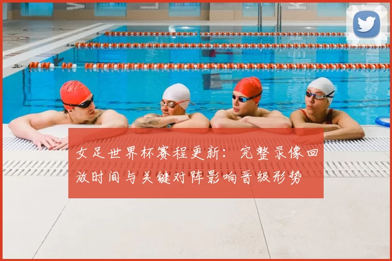女足世界杯赛程更新：完整录像回放时间与关键对阵影响晋级形势