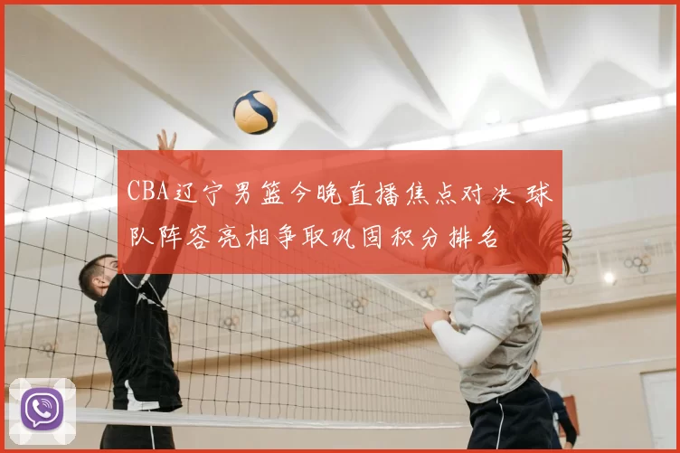 CBA辽宁男篮今晚直播焦点对决 球队阵容亮相争取巩固积分排名