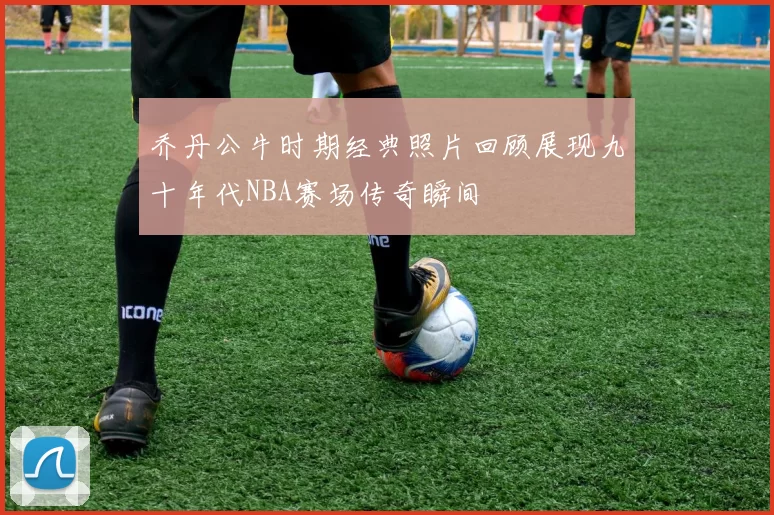 乔丹公牛时期经典照片回顾展现九十年代NBA赛场传奇瞬间