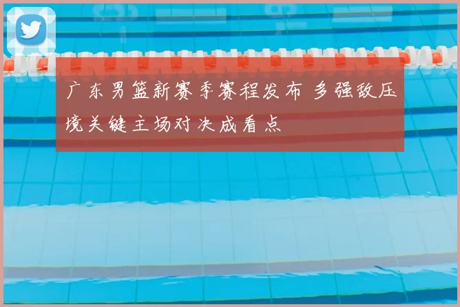 广东男篮新赛季赛程发布 多强敌压境关键主场对决成看点