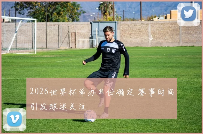 2026世界杯举办年份确定 赛事时间引发球迷关注