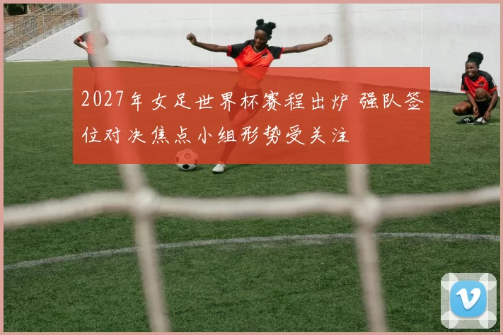 2027年女足世界杯赛程出炉 强队签位对决焦点小组形势受关注