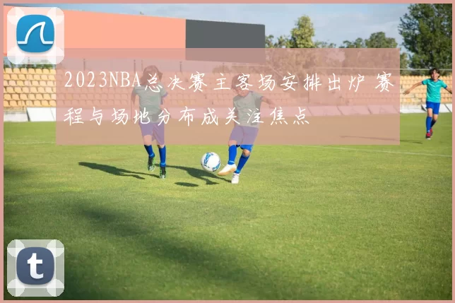 2023NBA总决赛主客场安排出炉 赛程与场地分布成关注焦点