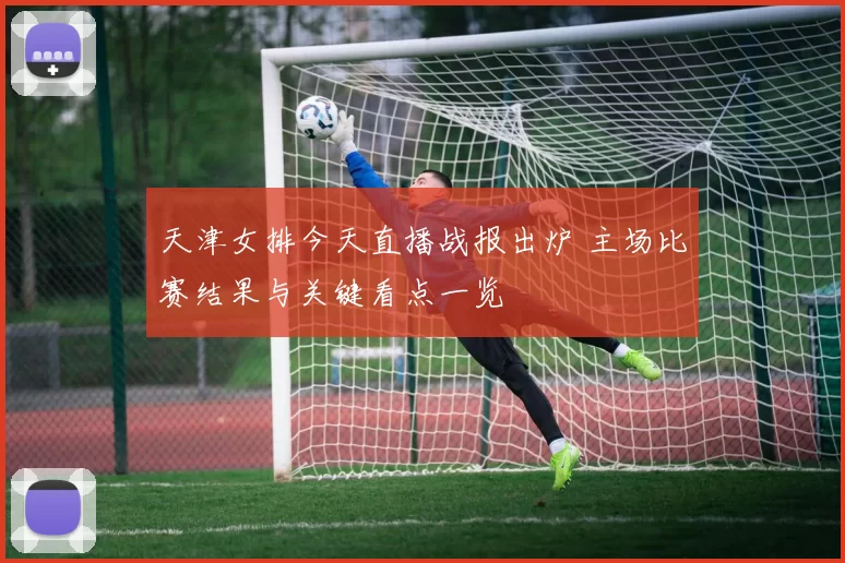 天津女排今天直播战报出炉 主场比赛结果与关键看点一览