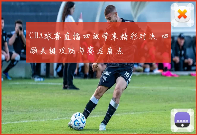 CBA球赛直播回放带来精彩对决 回顾关键攻防与赛后看点