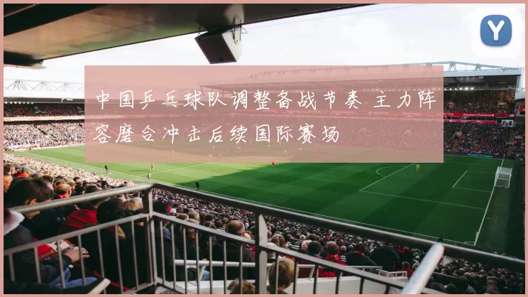 中国乒乓球队调整备战节奏 主力阵容磨合冲击后续国际赛场