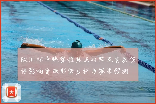 欧洲杯今晚赛程焦点对阵及首发伤停影响晋级形势分析与赛果预测