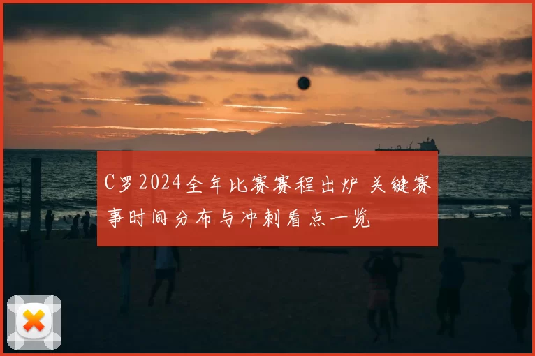 C罗2024全年比赛赛程出炉 关键赛事时间分布与冲刺看点一览