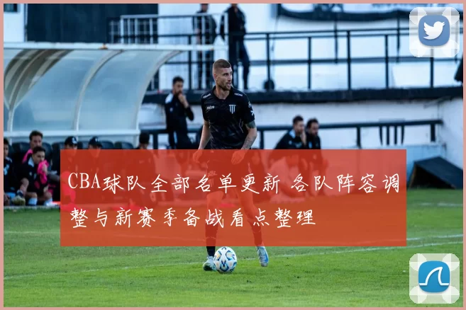 CBA球队全部名单更新 各队阵容调整与新赛季备战看点整理