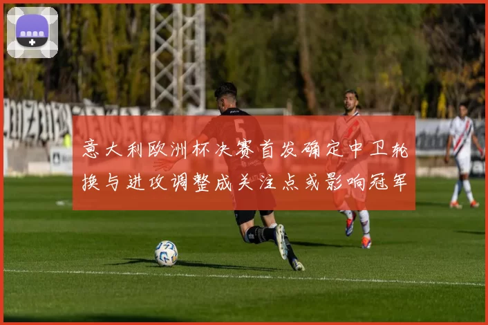 意大利欧洲杯决赛首发确定中卫轮换与进攻调整成关注点或影响冠军争夺