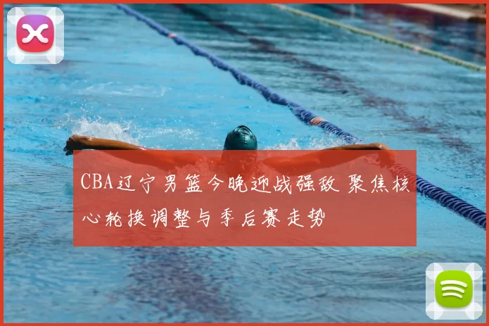 CBA辽宁男篮今晚迎战强敌 聚焦核心轮换调整与季后赛走势