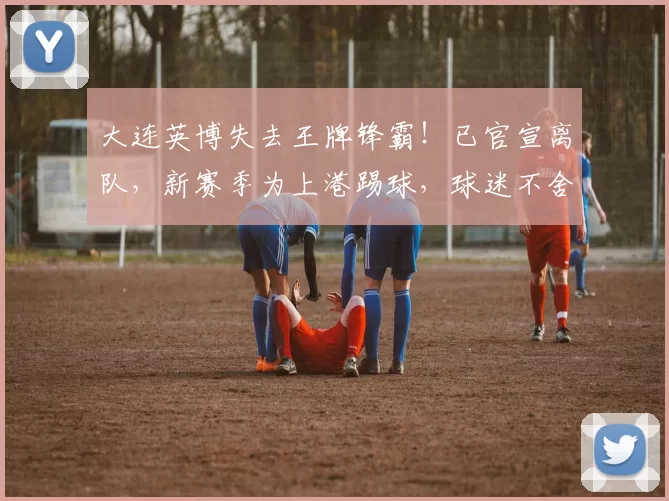 大连英博失去王牌锋霸！已官宣离队，新赛季为上港踢球，球迷不舍