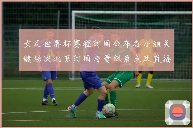 女足世界杯赛程时间公布各小组关键场次北京时间与晋级看点及直播安排