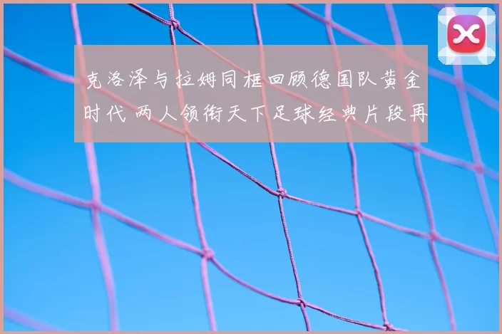 克洛泽与拉姆同框回顾德国队黄金时代 两人领衔天下足球经典片段再受关注