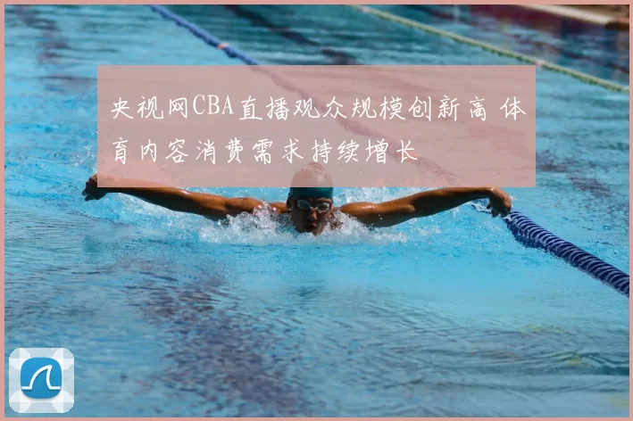 央视网CBA直播观众规模创新高 体育内容消费需求持续增长