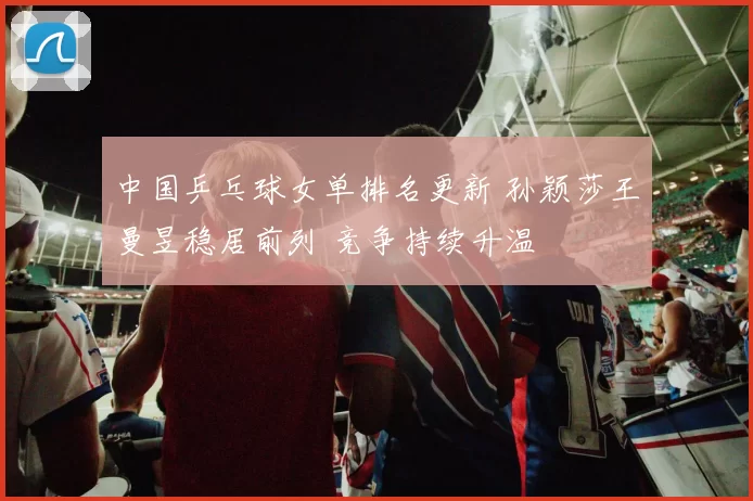 中国乒乓球女单排名更新 孙颖莎王曼昱稳居前列 竞争持续升温