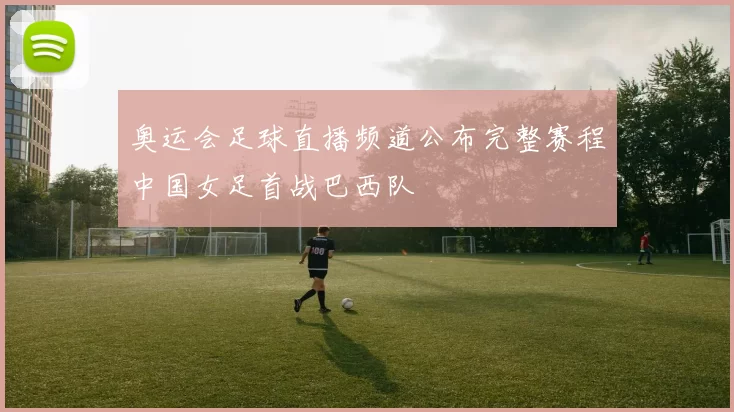奥运会足球直播频道公布完整赛程中国女足首战巴西队