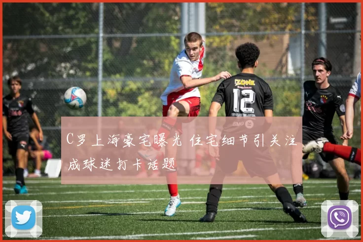 C罗上海豪宅曝光 住宅细节引关注成球迷打卡话题