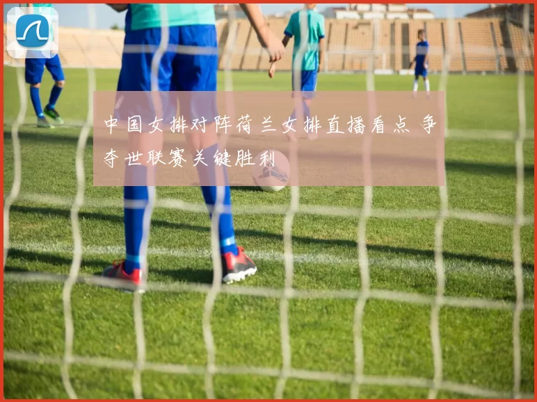 中国女排对阵荷兰女排直播看点 争夺世联赛关键胜利