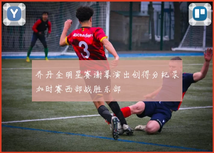 乔丹全明星赛谢幕演出创得分纪录加时赛西部战胜东部