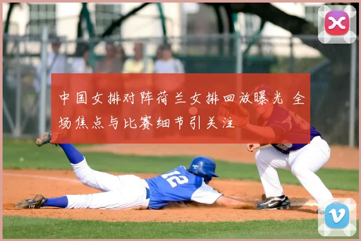 中国女排对阵荷兰女排回放曝光 全场焦点与比赛细节引关注