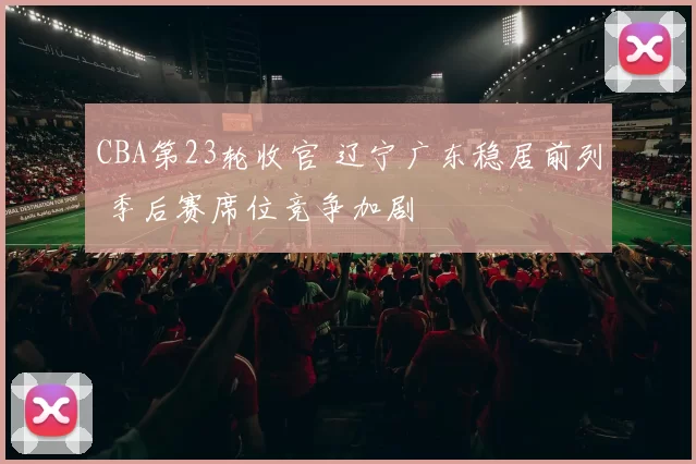CBA第23轮收官 辽宁广东稳居前列 季后赛席位竞争加剧