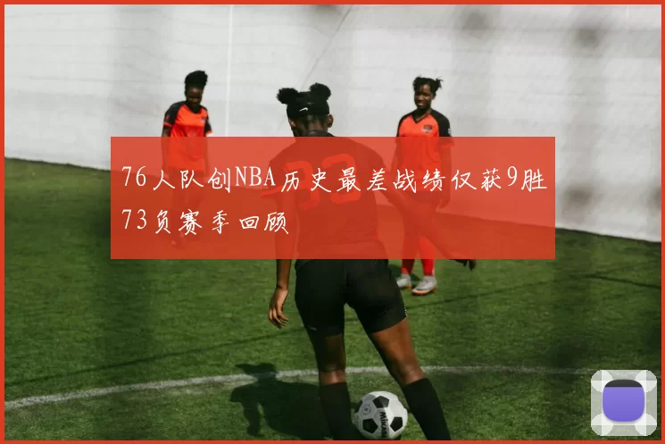 76人队创NBA历史最差战绩仅获9胜73负赛季回顾