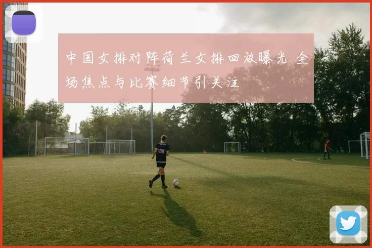 中国女排对阵荷兰女排回放曝光 全场焦点与比赛细节引关注