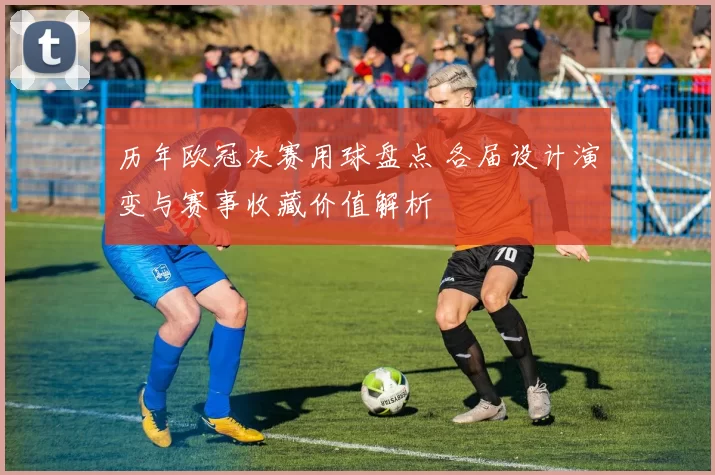 历年欧冠决赛用球盘点 各届设计演变与赛事收藏价值解析