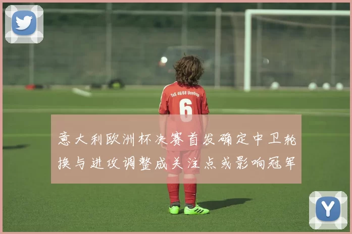 意大利欧洲杯决赛首发确定中卫轮换与进攻调整成关注点或影响冠军争夺