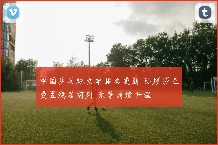 中国乒乓球女单排名更新 孙颖莎王曼昱稳居前列 竞争持续升温