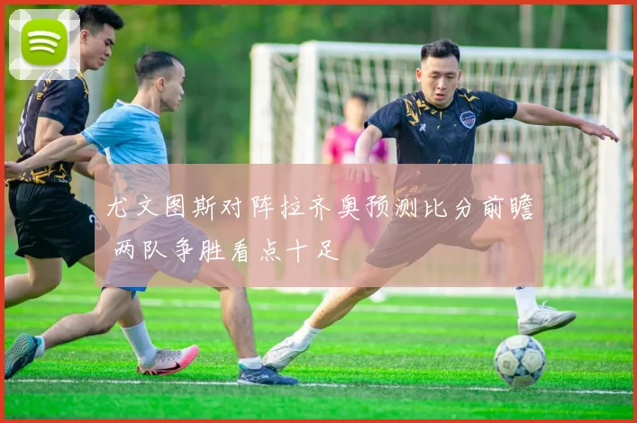 尤文图斯对阵拉齐奥预测比分前瞻 两队争胜看点十足