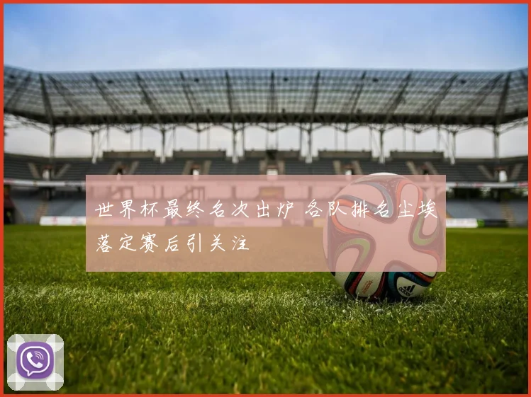 世界杯最终名次出炉 各队排名尘埃落定赛后引关注