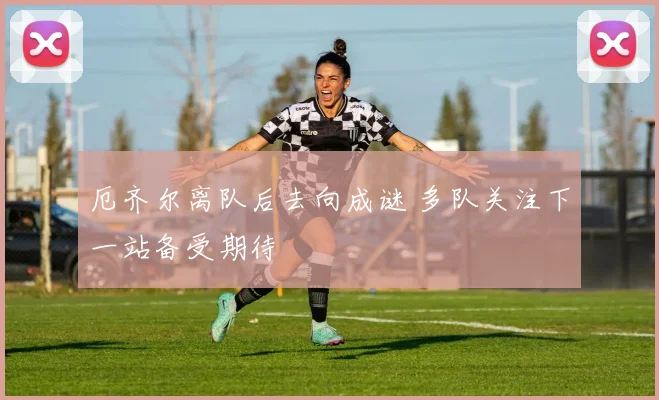 厄齐尔离队后去向成谜 多队关注下一站备受期待