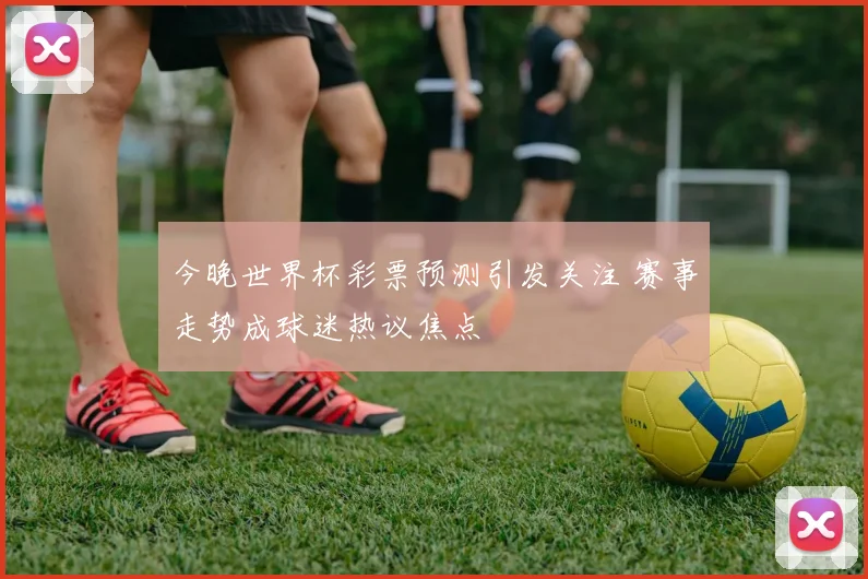 今晚世界杯彩票预测引发关注 赛事走势成球迷热议焦点