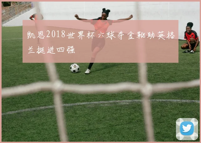 凯恩2018世界杯六球夺金靴助英格兰挺进四强