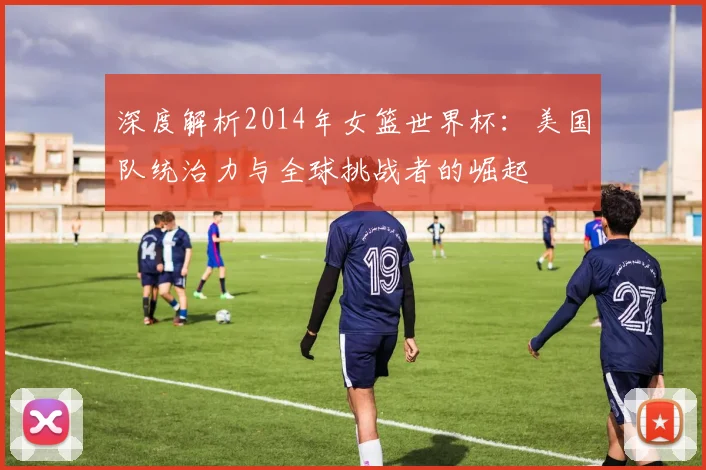 深度解析2014年女篮世界杯：美国队统治力与全球挑战者的崛起