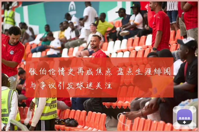张伯伦情史再成焦点 盘点生涯绯闻与争议引发球迷关注