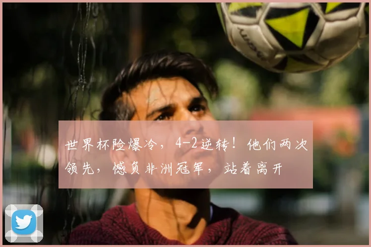 世界杯险爆冷，4-2逆转！他们两次领先，憾负非洲冠军，站着离开