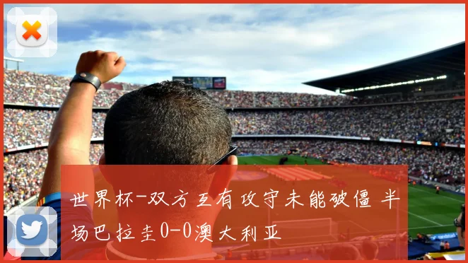 世界杯-双方互有攻守未能破僵 半场巴拉圭0-0澳大利亚