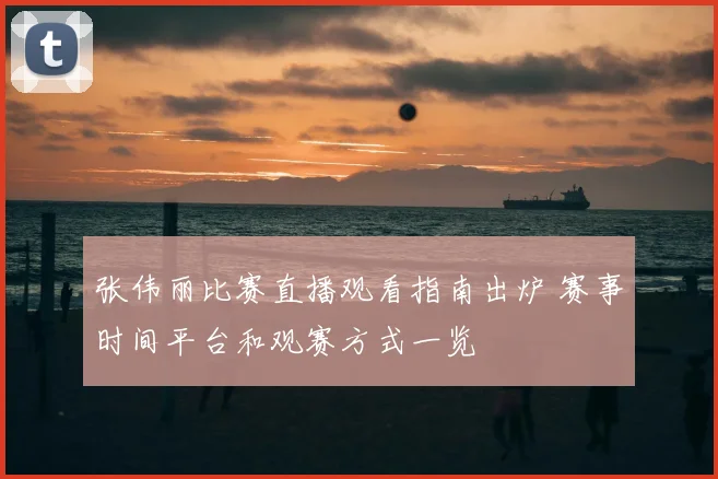 张伟丽比赛直播观看指南出炉 赛事时间平台和观赛方式一览